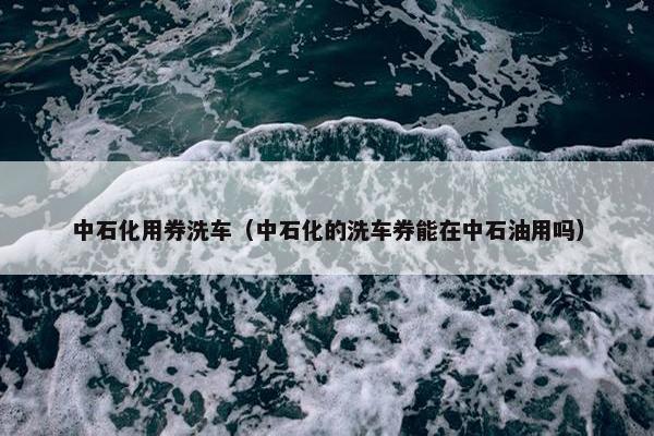 中石化用券洗车（中石化的洗车券能在中石油用吗）