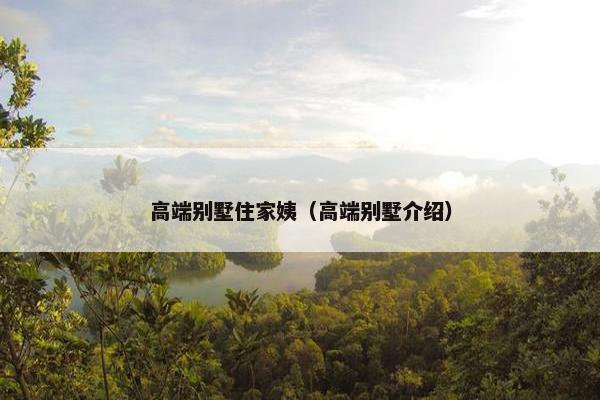 高端别墅住家姨(高端别墅介绍) 高端别墅住家姨(高端别墅介绍)