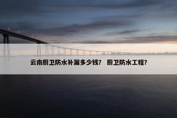 云南厨卫防水补漏多少钱? 厨卫防水工程? 云南厨卫防水补漏多少钱? 厨卫防水工程?