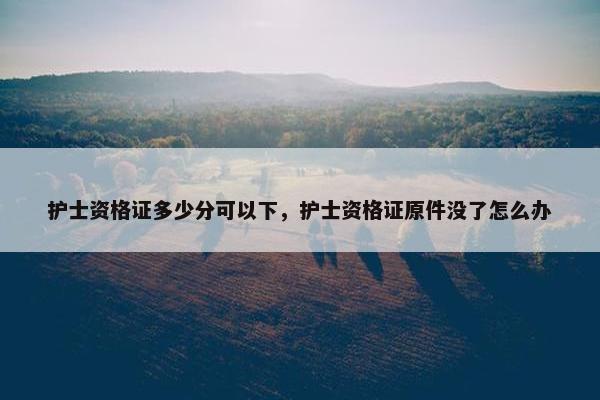 护士资格证多少分可以下,护士资格证原件没了怎么办 护士资格证多少分可以下,护士资格证原件没了怎么办