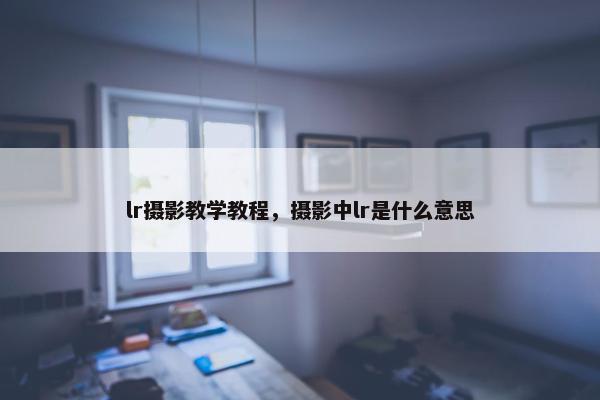 lr摄影教学教程,摄影中lr是什么意思 lr摄影教学教程,摄影中lr是什么意思