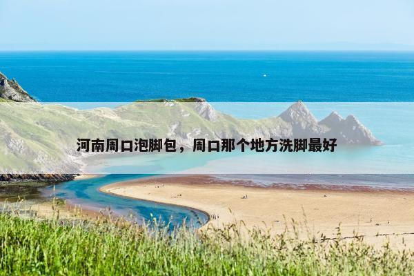 河南周口泡脚包，周口那个地方洗脚最好