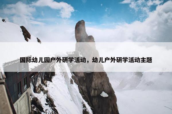 国际幼儿园户外研学活动，幼儿户外研学活动主题