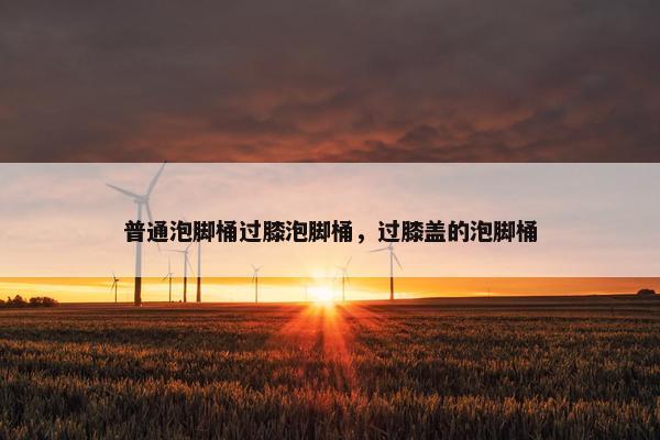 普通泡脚桶过膝泡脚桶,过膝盖的泡脚桶 普通泡脚桶过膝泡脚桶,过膝盖的泡脚桶