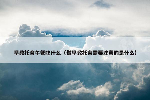 早教托育午餐吃什么（做早教托育需要注意的是什么）