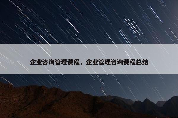 企业咨询管理课程，企业管理咨询课程总结