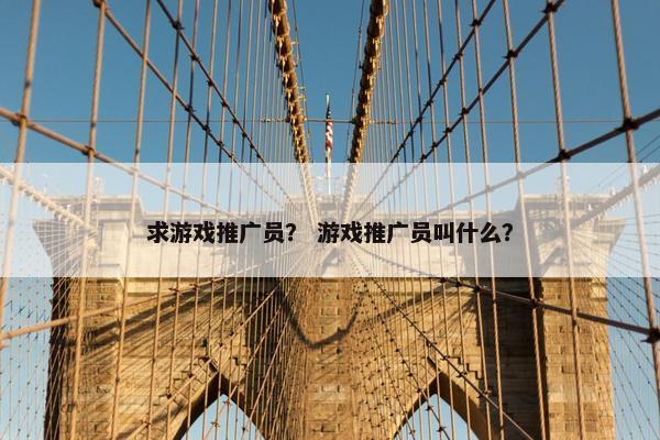 求游戏推广员？ 游戏推广员叫什么？