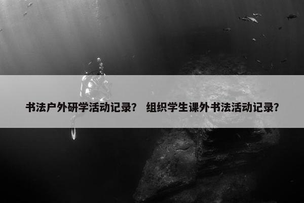 书法户外研学活动记录？ 组织学生课外书法活动记录？