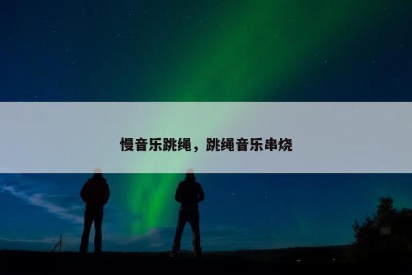 慢音乐跳绳,跳绳音乐串烧 慢音乐跳绳,跳绳音乐串烧