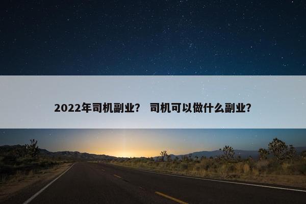 2022年司机副业? 司机可以做什么副业? 2022年司机副业? 司机可以做什么副业?