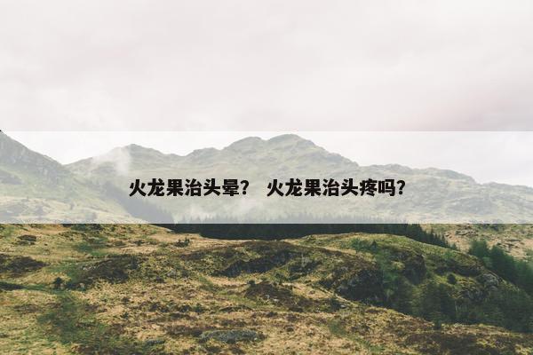 火龙果治头晕? 火龙果治头疼吗? 火龙果治头晕? 火龙果治头疼吗?