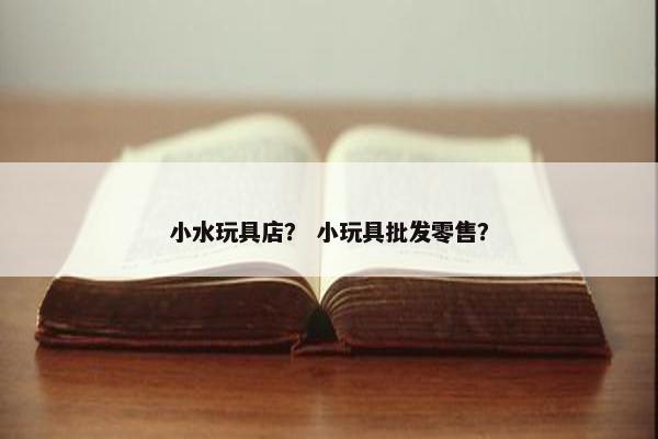 小水玩具店? 小玩具批发零售? 小水玩具店? 小玩具批发零售?
