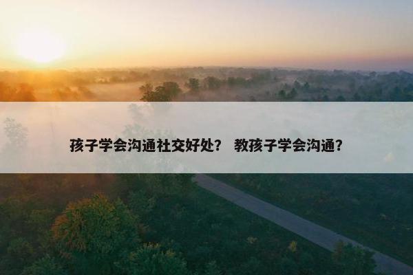 孩子学会沟通社交好处? 教孩子学会沟通? 孩子学会沟通社交好处? 教孩子学会沟通?