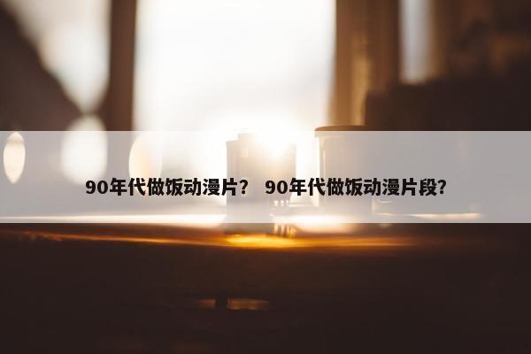 90年代做饭动漫片？ 90年代做饭动漫片段？