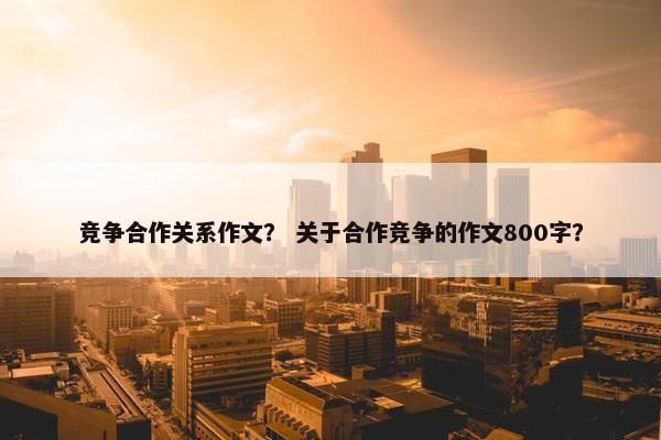 竞争合作关系作文? 关于合作竞争的作文800字? 竞争合作关系作文? 关于合作竞争的作文800字?