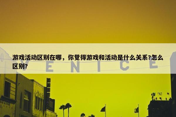 游戏活动区别在哪，你觉得游戏和活动是什么关系?怎么区别?