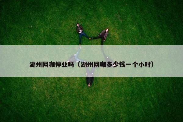 湖州网咖停业吗（湖州网咖多少钱一个小时）