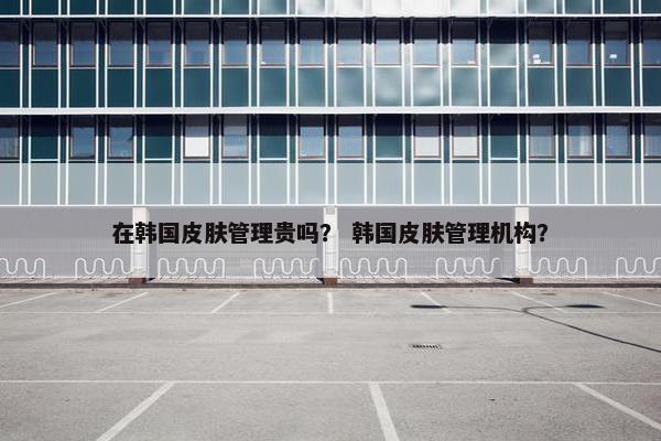 在韩国皮肤管理贵吗？ 韩国皮肤管理机构？