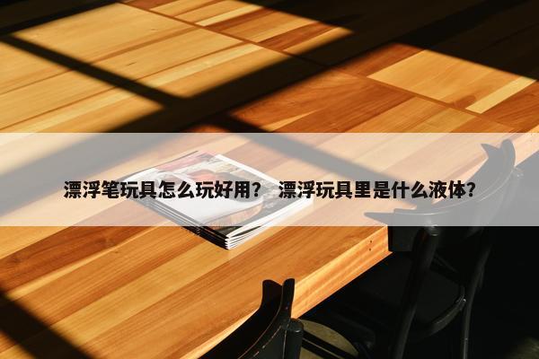 漂浮笔玩具怎么玩好用? 漂浮玩具里是什么液体? 漂浮笔玩具怎么玩好用? 漂浮玩具里是什么液体?
