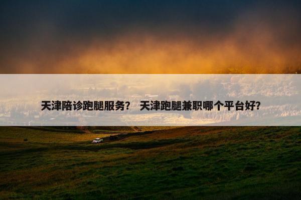 天津陪诊跑腿服务? 天津跑腿兼职哪个平台好? 天津陪诊跑腿服务? 天津跑腿兼职哪个平台好?