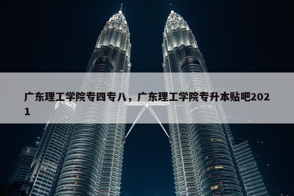 广东理工学院专四专八，广东理工学院专升本贴吧2021