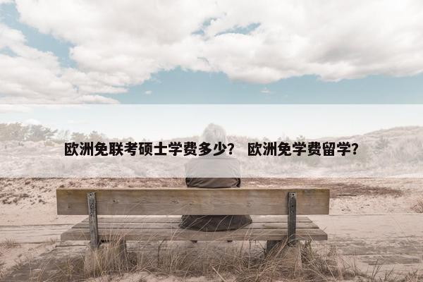 欧洲免联考硕士学费多少？ 欧洲免学费留学？