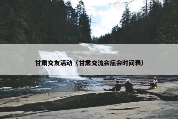 甘肃交友活动（甘肃交流会庙会时间表）