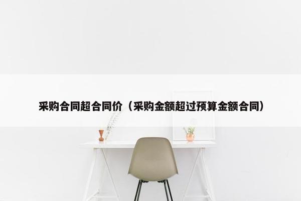 采购合同超合同价(采购金额超过预算金额合同) 采购合同超合同价(采购金额超过预算金额合同)