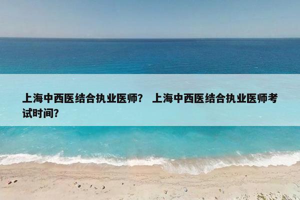 上海中西医结合执业医师？ 上海中西医结合执业医师考试时间？
