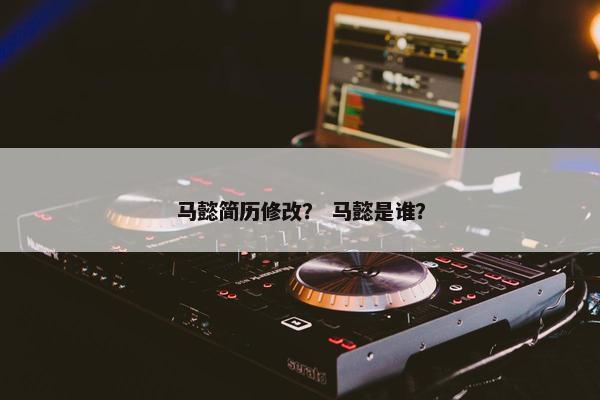 马懿简历修改？ 马懿是谁？