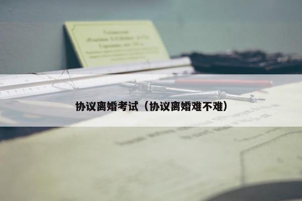 协议离婚考试（协议离婚难不难）