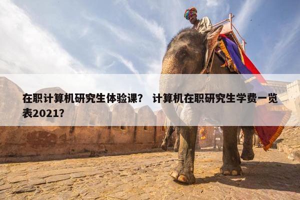 在职计算机研究生体验课？ 计算机在职研究生学费一览表2021？