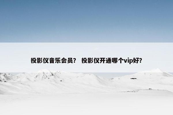 投影仪音乐会员? 投影仪开通哪个vip好? 投影仪音乐会员? 投影仪开通哪个vip好?