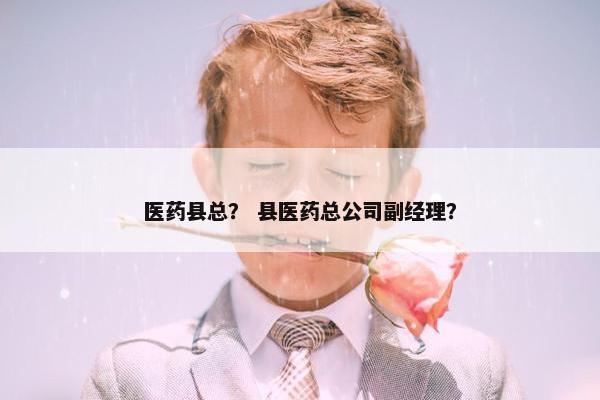 医药县总? 县医药总公司副经理? 医药县总? 县医药总公司副经理?