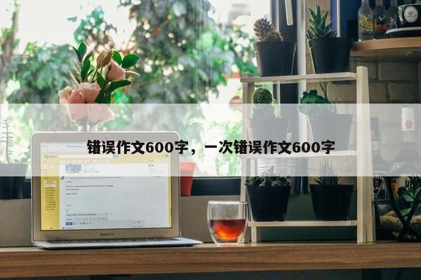 错误作文600字,一次错误作文600字 错误作文600字,一次错误作文600字