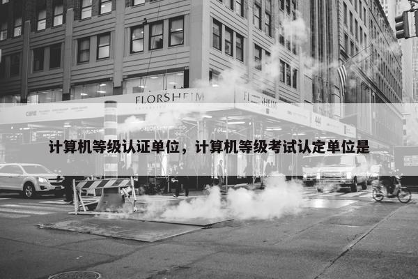 计算机等级认证单位,计算机等级考试认定单位是 计算机等级认证单位,计算机等级考试认定单位是