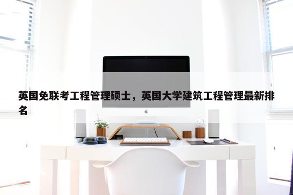 英国免联考工程管理硕士，英国大学建筑工程管理最新排名
