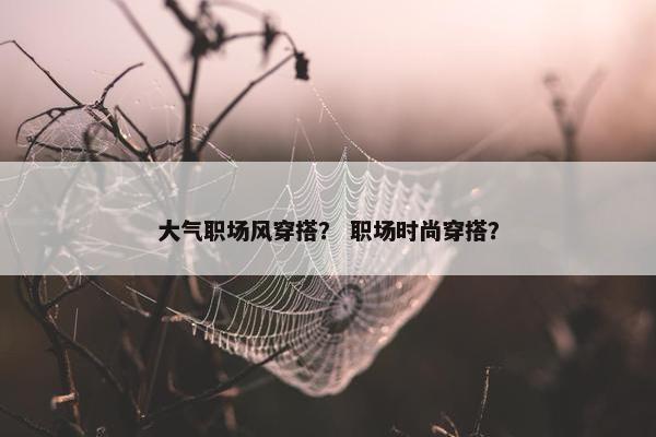 大气职场风穿搭？ 职场时尚穿搭？