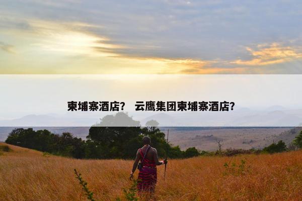 柬埔寨酒店？ 云鹰集团柬埔寨酒店？