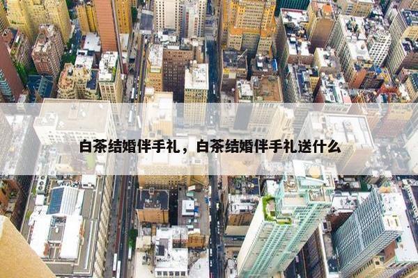白茶结婚伴手礼，白茶结婚伴手礼送什么