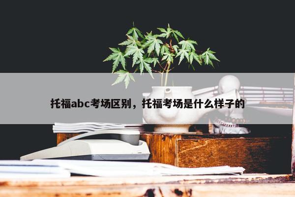 托福abc考场区别，托福考场是什么样子的