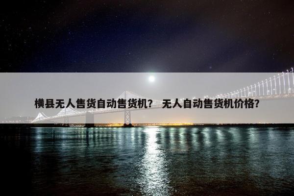 横县无人售货自动售货机？ 无人自动售货机价格？