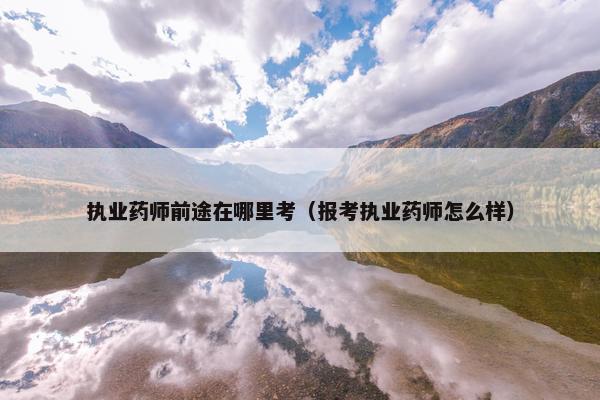 执业药师前途在哪里考(报考执业药师怎么样) 执业药师前途在哪里考(报考执业药师怎么样)
