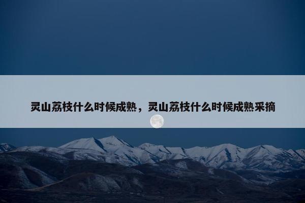 灵山荔枝什么时候成熟，灵山荔枝什么时候成熟采摘