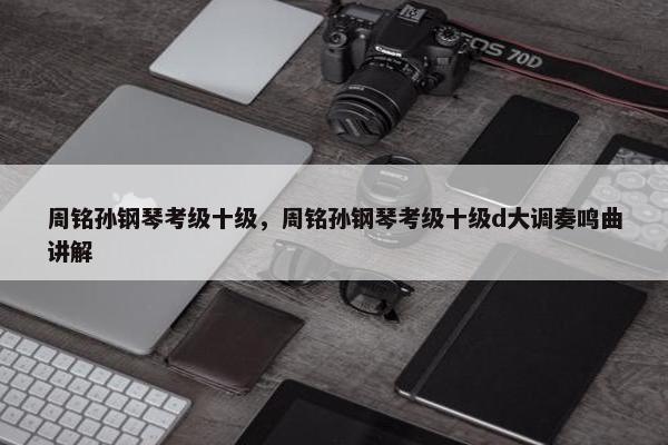 周铭孙钢琴考级十级,周铭孙钢琴考级十级d大调奏鸣曲讲解 周铭孙钢琴考级十级,周铭孙钢琴考级十级d大调奏鸣曲讲解