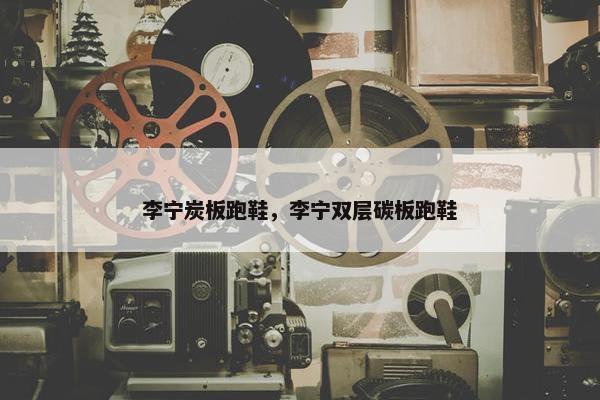 李宁炭板跑鞋,李宁双层碳板跑鞋 李宁炭板跑鞋,李宁双层碳板跑鞋