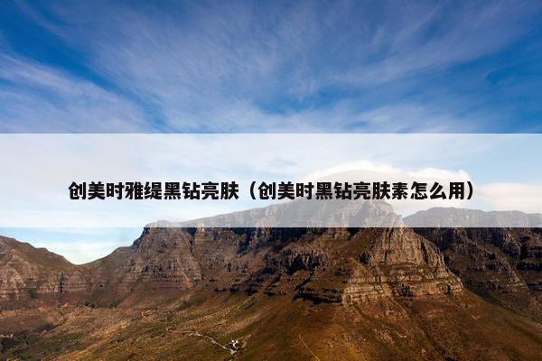 创美时雅缇黑钻亮肤(创美时黑钻亮肤素怎么用) 创美时雅缇黑钻亮肤(创美时黑钻亮肤素怎么用)