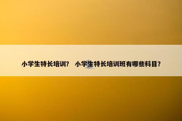 小学生特长培训？ 小学生特长培训班有哪些科目？