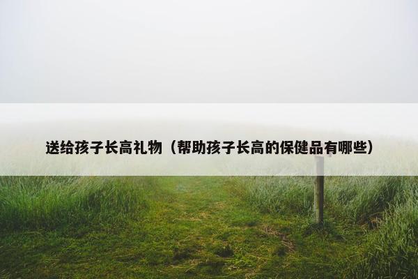送给孩子长高礼物(帮助孩子长高的保健品有哪些) 送给孩子长高礼物(帮助孩子长高的保健品有哪些)