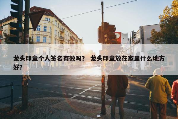龙头印章个人签名有效吗？ 龙头印章放在家里什么地方好？